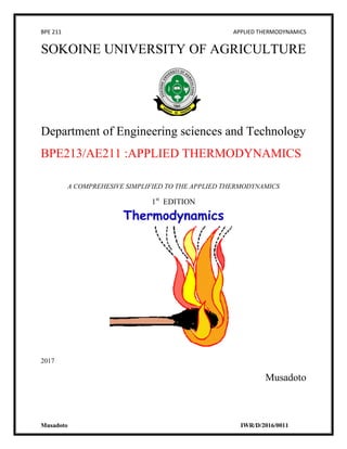 BPE 211 APPLIED THERMODYNAMICS
Musadoto IWR/D/2016/0011
SOKOINE UNIVERSITY OF AGRICULTURE
Department of Engineering sciences and Technology
BPE213/AE211 :APPLIED THERMODYNAMICS
A COMPREHESIVE SIMPLIFIED TO THE APPLIED THERMODYNAMICS
1st
EDITION
2017
Musadoto
 