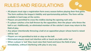 • All players must sign a registration form every season before playing their first game.
The form outlines the league’s liability and sportsmanship policies. The form will be
available in hard copy at the centre.
• Players are permitted to cross the midline during the opening rush only.
• If a player catches a live ball thrown by the opposition, then the player who threw the
ball is out. Additionally, an eliminated member of the catcher’s team may return to the
field of play.
• Any player intentionally throwing a ball at an opposition player whose hand is raised
will be ‘out’.
• Players are not permitted to kick or step on the ball.
• Eliminated players must not interfere with or touch any balls while ‘out’.
• When a player is ‘out’ they must raise their hand and leave the field of play
immediately, without interfering with play in any way.
RULES AND REGULATIONS
 