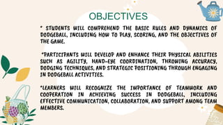 OBJECTIVES
* STUDENTS WILL COMPREHEND THE BASIC RULES AND DYNAMICS OF
DODGEBALL, INCLUDING HOW TO PLAY, SCORING, AND THE OBJECTIVES OF
THE GAME.
*PARTICIPANTS WILL DEVELOP AND ENHANCE THEIR PHYSICAL ABILITIES
SUCH AS AGILITY, HAND-EYE COORDINATION, THROWING ACCURACY,
DODGING TECHNIQUES, AND STRATEGIC POSITIONING THROUGH ENGAGING
IN DODGEBALL ACTIVITIES.
*LEARNERS WILL RECOGNIZE THE IMPORTANCE OF TEAMWORK AND
COOPERATION IN ACHIEVING SUCCESS IN DODGEBALL, INCLUDING
EFFECTIVE COMMUNICATION, COLLABORATION, AND SUPPORT AMONG TEAM
MEMBERS.
 