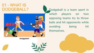 01 - WHAT IS
DODGEBALL? Dodgeball is a team sport in
which players on two
opposing teams try to throw
balls and hit opponents while
avoiding being hit
themselves.
 