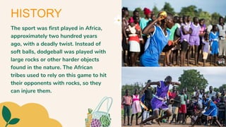 The sport was first played in Africa,
approximately two hundred years
ago, with a deadly twist. Instead of
soft balls, dodgeball was played with
large rocks or other harder objects
found in the nature. The African
tribes used to rely on this game to hit
their opponents with rocks, so they
can injure them.
HISTORY
 