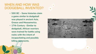 • 500 BC – Some histories claim
a game similar to dodgeball
was played in ancient Asia,
Greece and Mesoamerica.
• 17th Century –Similar to
dodgeball, African warriors
were trained for battle using
rocks with the intent of
incapacitating and possibly
killing opponents.
WHEN AND HOW WAS
DODGEBALL INVENTED?
 