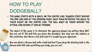 • THE GAME STARTS WITH 6 BALLS, ON THE CENTRE LINE. PLAYERS START BEHIND
THE END LINE AND AT THE OPENING RUSH, EACH TEAM RETRIEVES THE BALLS TO
THEIR RIGHT ON THE CENTRE LINE. THE BALL MUST BE TAKEN BEHIND THE
ATTACK LINE BEFORE IT CAN BE THROWN.
.
• The object of the game is to eliminate the opposing players by getting them OUT.
You are out if: The ball hits you below the shoulders. You step over the sideline or
the centreline. You throw a live ball and it is caught by your opponent.
• You can block a thrown ball with a held ball but if you drop the blocking ball or the
thrown ball still ends up hitting your body, you are out.
HOW TO PLAY
DODGEBALL?
 