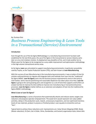 By: Gustavo Diaz

Business Process Engineering & Lean Tools
in a Transactional (Service) Environment
Introduction

Even though the use of the Six Sigma Methodology in a manufacturing environment has been well
established for the last thirty years; the use of Six Sigma in the transactional or service industry came
later on circa mid nineteen nineties. Its deployment was doubtful at first, and it took another ten to
fifteen years for Six Sigma to be recognized as a very viable improvement and optimization methodology
in the high volume transactional service areas.

As Six Sigma, Lean was articulated to support manufacturing environments; in particular successfully
used by Toyota, as the Toyota Production System (TPS), and later known as Lean Manufacturing.

With the success of Lean Manufacturing in the manufacturing environments, it was a matter of time for
scholars and practitioners to migrate and integrate tools and methods from Lean into the "traditional"
Six Sigma DMAIC. Lean Six Sigma came into the business process improvements arena in the early to
mid nineties. Some natural questioning and reasonable skepticism has taken place since then. Lean Six
Sigma is going to the same growing pains and recognition as a set of tools that supports and furthers an
analyst tool box to improve his (her) ability to improve non-manufacturing or transactional business
processes. Lean Six Sigma is better defines as an extension and adoption of tool into the traditional Six
Sigma DMAIC methodology.

What is Lean or Lean Six Sigma?

Lean Manufacturing is a series of practices that systematically attacks and reduces waste; targets cost
reduction and proposes operator empowerment. The waste term would represent non-value added
activities, delays in the production cycle, rework, unnecessary inspections, and non-optimized inventory
levels of raw materials, product in process or finished product. Lean equates to streamline and use
"less".

Typical tools to achieve these reductions and improvements are: Value Stream Mapping (VSM), Muda
(Waste reduction), 5S (Sort, Set in Order, Shine, Standardize, and Sustain) organization tools, Kaizen blitz
 