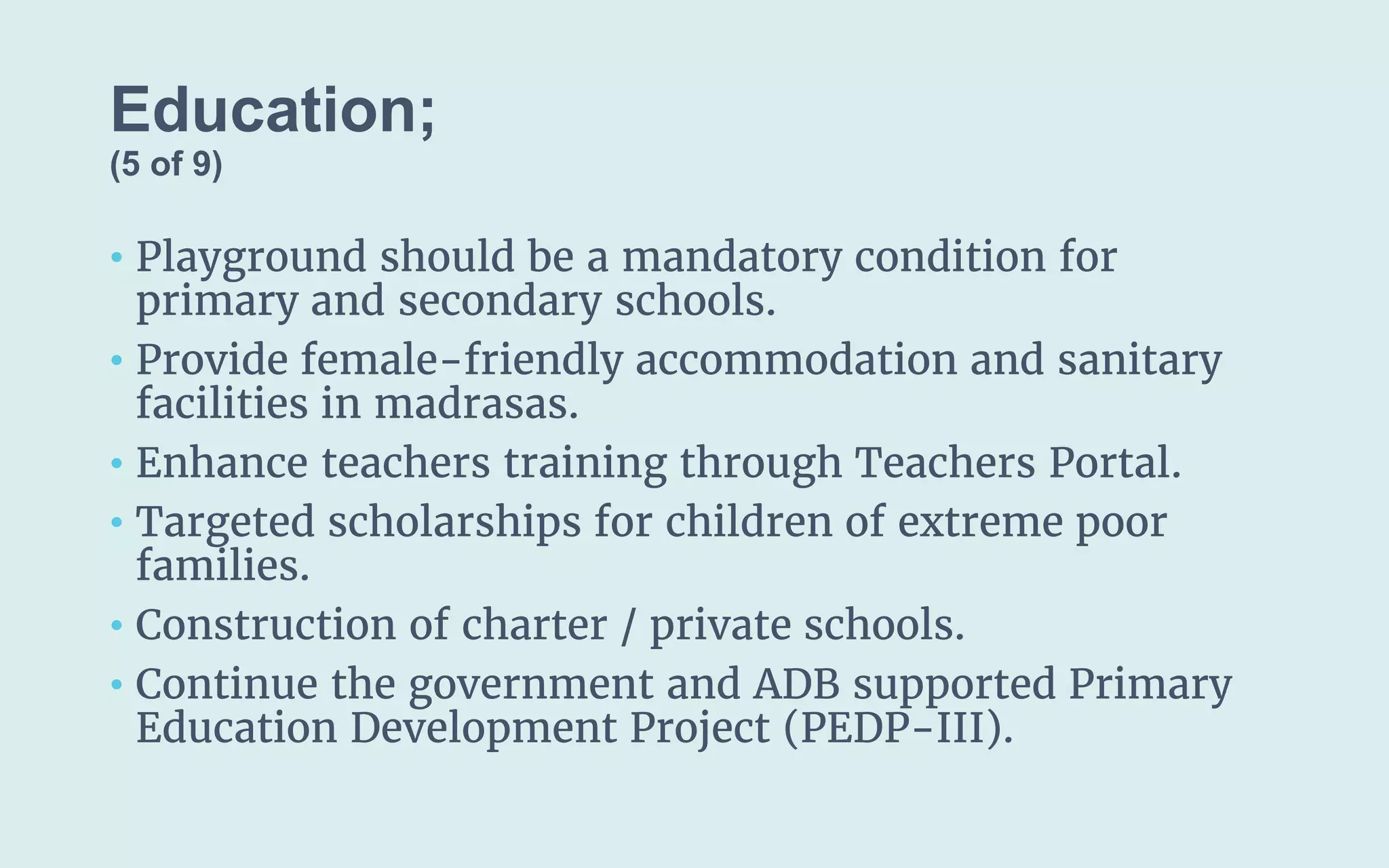 Education;
(5 of 9)
• Playground should be a mandatory condition for
primary and secondary schools.
• Provide female-friendly accommodation and sanitary
facilities in madrasas.
• Enhance teachers training through Teachers Portal.
• Targeted scholarships for children of extreme poor
families.
• Construction of charter / private schools.
• Continue the government and ADB supported Primary
Education Development Project (PEDP-III).
 