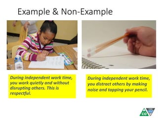 Example & Non-Example
During independent work time,
you work quietly and without
disrupting others. This is
respectful.
During independent work time,
you distract others by making
noise and tapping your pencil.
 