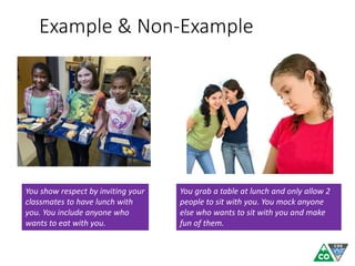 Example & Non-Example
You show respect by inviting your
classmates to have lunch with
you. You include anyone who
wants to eat with you.
You grab a table at lunch and only allow 2
people to sit with you. You mock anyone
else who wants to sit with you and make
fun of them.
 
