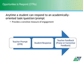 Opportunities to Respond (OTRs):
Anytime a student can respond to an academically-
oriented task/question/prompt
• Provides a sensitive measure of engagement
Teacher Prompt
(OTR)
Student Response
Teacher Feedback
(Praise or Corrective
Feedback)
 