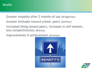 Benefits
Greater empathy after 2 months of use (Bridgeman)
Greater attitudes toward school, peers (Geffner)
Increased liking toward peers, increases in self-esteem,
less competitiveness (Blaney)
Improvements in achievement (Aronson)
 