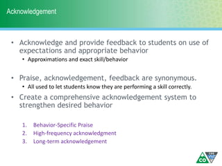 Acknowledgement
• Acknowledge and provide feedback to students on use of
expectations and appropriate behavior
• Approximations and exact skill/behavior
• Praise, acknowledgement, feedback are synonymous.
• All used to let students know they are performing a skill correctly.
• Create a comprehensive acknowledgement system to
strengthen desired behavior
1. Behavior-Specific Praise
2. High-frequency acknowledgment
3. Long-term acknowledgement
 