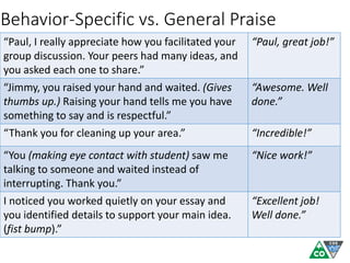“Paul, I really appreciate how you facilitated your
group discussion. Your peers had many ideas, and
you asked each one to share.”
“Paul, great job!”
“Jimmy, you raised your hand and waited. (Gives
thumbs up.) Raising your hand tells me you have
something to say and is respectful.”
“Awesome. Well
done.”
“Thank you for cleaning up your area.” “Incredible!”
“You (making eye contact with student) saw me
talking to someone and waited instead of
interrupting. Thank you.”
“Nice work!”
I noticed you worked quietly on your essay and
you identified details to support your main idea.
(fist bump).”
“Excellent job!
Well done.”
Behavior-Specific vs. General Praise
 