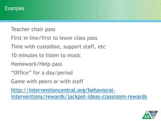 Examples
Teacher chair pass
First in line/first to leave class pass
Time with custodian, support staff, etc
10 minutes to listen to music
Homework/Help pass
“Office” for a day/period
Game with peers or with staff
http://interventioncentral.org/behavioral-
interventions/rewards/jackpot-ideas-classroom-rewards
 