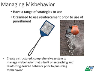Managing Misbehavior
• Have a range of strategies to use
• Organized to use reinforcement prior to use of
punishment
• Create a structured, comprehensive system to
manage misbehavior that is built on reteaching and
reinforcing desired behavior prior to punishing
misbehavior
 