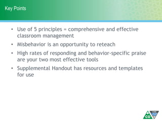 Key Points
• Use of 5 principles = comprehensive and effective
classroom management
• Misbehavior is an opportunity to reteach
• High rates of responding and behavior-specific praise
are your two most effective tools
• Supplemental Handout has resources and templates
for use
 