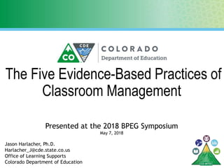 The Five Evidence-Based Practices of
Classroom Management
Presented at the 2018 BPEG Symposium
Jason Harlacher, Ph.D.
Harlacher_J@cde.state.co.us
Office of Learning Supports
Colorado Department of Education
May 7, 2018
 