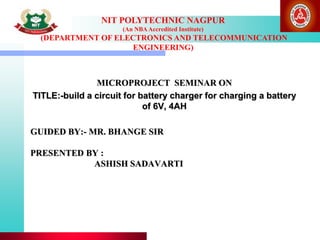 NIT POLYTECHNIC NAGPUR
(An NBAAccredited Institute)
(DEPARTMENT OF ELECTRONICS AND TELECOMMUNICATION
ENGINEERING)
GUIDED BY:- MR. BHANGE SIR
PRESENTED BY :
ASHISH SADAVARTI
MICROPROJECT SEMINAR ON
TITLE:-build a circuit for battery charger for charging a battery
of 6V, 4AH
 