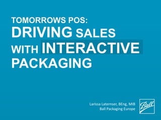TOMORROWS POS:
DRIVING SALES
WITH INTERACTIVE
PACKAGING
Larissa Laternser, BEng, MIB
Ball Packaging Europe
 
