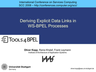 International Conference on Services Computing
SCC 2008 – http://conferences.computer.org/scc/




Deriving Explicit Data Links in
    WS-BPEL Processes
    WS BPEL




    Oliver Kopp, Rania Khalaf, Frank Leymann
       Institute of Architecture of Application Systems




                                                          oliver.kopp@iaas.uni-stuttgart.de
 
