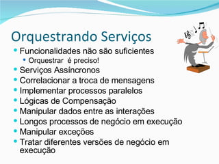 Orquestrando Serviços Funcionalidades não são suficientes Orquestrar  é preciso! Serviços Assíncronos Correlacionar a troca de mensagens Implementar processos paralelos Lógicas de Compensação Manipular dados entre as interações Longos processos de negócio em execução Manipular exceções Tratar diferentes versões de negócio em execução 