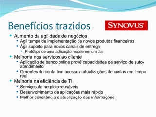 Benefícios trazidos Aumento da agilidade de negócios Ágil tempo de implementação de novos produtos financeiros Ágil suporte para novos canais de entrega Protótipo de uma aplicação mobile em um dia Melhoria nos serviços ao cliente Aplicação de banco online provê capacidades de serviço de auto-atendimento Gerentes de conta tem acesso a atualizações de contas em tempo real Melhoria na eficiência de TI Serviços de negócio reusáveis Desenvolvimento de aplicações mais rápido Melhor consitência e atualização das informações 