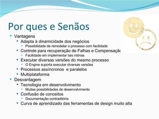 Por ques e Senãos Vantagens Adapta à dinamicidade dos negócios Possibilidade de remodelar o processo com facilidade Controle para recuperação de Falhas e Compensação Facilidade em implementar tais rotinas Executar diversas versões do mesmo processo O Engine suporta executar diversas versões Processos assíncronos  e paralelos Multiplataforma Desvantagem Tecnologia em desenvolvimento Muitas possibilidades de desenvolvimento Confusão de conceitos Documentação contraditória Curva de aprendizado das ferramentas de design muito alta 