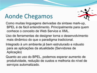 Aonde Chegamos Como muitas linguagens derivadas da sintaxe mark-up, BPEL é de fácil entendimento. Principalmente para quem conhece o conceito de Web Service e XML. Uso de ferramentas de designer torna o desenvolvimento mais dinâmico do que o paradigma tradicional. Integrado à um ambiente já bem estruturado e robusto para as aplicações da atualidade (Servidores de Aplicação) Quanto ao uso do BPEL, podemos esperar aumento de produtividade, redução de custos e melhoria do nível de serviços automatizado. 