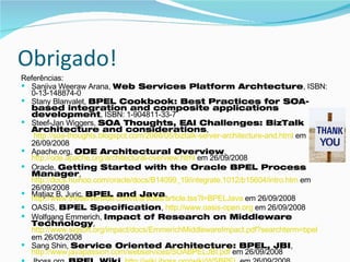 Obrigado! Referências: Sanjiva Weeraw Arana,  Web Services Platform Archtecture , ISBN: 0-13-148874-0 Stany Blanvalet,  BPEL Cookbook: Best Practices for SOA-based integration and composite applications development , ISBN: 1-904811-33-7 Steef-Jan Wiggers,  SOA Thoughts, EAI Challenges: BizTalk Architecture and considerations ,  http://soa-thoughts.blogspot.com/2008/05/biztalk-server-architecture-and.html  em 26/09/2008 Apache.org,  ODE Architectural Overview ,  http://ode.apache.org/architectural-overview.html  em 26/09/2008 Oracle,  Getting Started with the Oracle BPEL Process Manager ,  http://docs.huihoo.com/oracle/docs/B14099_19/integrate.1012/b15604/intro.htm  em 26/09/2008 Matjaz B. Juric,  BPEL and Java ,  http://www.theserverside.com/tt/articles/article.tss?l=BPELJava  em 26/09/2008  OASIS,  BPEL Specification ,  http://www.oasis-open.org  em 26/09/2008 Wolfgang Emmerich,  Impact of Research on Middleware Technology ,  http://www.sigsoft.org/impact/docs/EmmerichMiddlewareImpact.pdf?searchterm=bpel  em 26/09/2008 Sang Shin,  Service Oriented Architecture: BPEL, JBI ,  http://www.javapassion.com/webservices/SOABPELJBI.pdf  em 26/09/2008 Jboss.org,  BPEL Wiki ,  http://wiki.jboss.org/wiki/WSBPEL  em 26/09/2008 