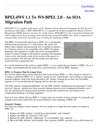 Close Window

                                                                                                  Print Story


BPEL4WS 1.1 To WS-BPEL 2.0 - An SOA
Migration Path
BPEL4WS V1.1 is a public draft release of the "Business Process Execution Language for Web Services"
specification dated May 3, 2003. BPEL4WS V1.1 is arguably the de facto standard for Business Process
Management (BPM); however, because it's a draft release, BPEL4WS V1.1 has several shortcomings that
will be addressed by the next release of the specification (named WS-BPEL 2.0), which is targeted to be
released either toward the end of this year or during the beginning of 2006.

WS-BPEL 2.0, henceforth referenced as BPEL 2.0, is considerably
different from the previous V1.1 draft release. The article will
address these changes and demonstrate how to attempt to migrate a
V1.1 business process to be compatible with a BPEL 2.0 engine.
Sometimes this migration is simple and can be accomplished by
means of syntactic changes to the process; sometimes the migration
is not so easy, and mostly results in the rewrite of the process or
process fragment. We will start with the simple cases and move
toward the more complicated ones.

It is not the intention of this article to explain BPEL 1.1 or to explain the new features of BPEL 2.0, so it
is highly recommended that the reader have a good familiarity with the BPEL language.

BPEL 1.1 Features That No Longer Exist
We will first address those features that have been removed from BPEL 1.1. The concept of "partner" is
no longer available for BPEL 2.0. A "partner" groups several "partnerLinks," and in doing so represents a
common endpoint. Aside from being descriptive, the "partner" concept did not have any executable
property, so it was decided that the language did not need this concept.

The XML element "compensationHandler" and the XML attribute "enableInstanceCompensation" in the
top-level "process" element have been removed. Instance (process) level compensation handlers never
had any mechanism for being invoked; therefore, because they could not be used instance level
compensation handling is no longer supported.

Since it is very unlikely that any BPEL 1.1 engine made use of either of these concepts, it is generally safe
enough to just remove them from the process definition when migrating to BPEL 2.0.

Syntactic Changes
The following changes are just syntactic. You can simply do a simple find-and-replace to migrate to
BPEL 2.0:

      Replace the XML attribute "variableAccessSerializable" with "isolated"
      Replace the XML tag "terminate" with "exit"
      Replace the XML attribute "onMessage" of event handlers with "onEvent"
      Move the XML attribute "joinCondition" that is present in BPEL activities to be a child element of
 