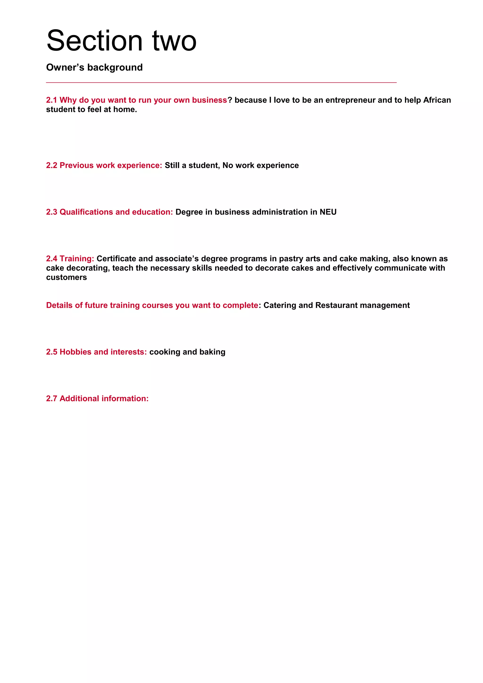 Section two
Owner’s background
2.1 Why do you want to run your own business? because I love to be an entrepreneur and to help African
student to feel at home.
     
2.2 Previous work experience: Still a student, No work experience
     
2.3 Qualifications and education: Degree in business administration in NEU
     
2.4 Training: Certificate and associate’s degree programs in pastry arts and cake making, also known as
cake decorating, teach the necessary skills needed to decorate cakes and effectively communicate with
customers
     
Details of future training courses you want to complete: Catering and Restaurant management
     
2.5 Hobbies and interests: cooking and baking
     
2.7 Additional information:
     
 