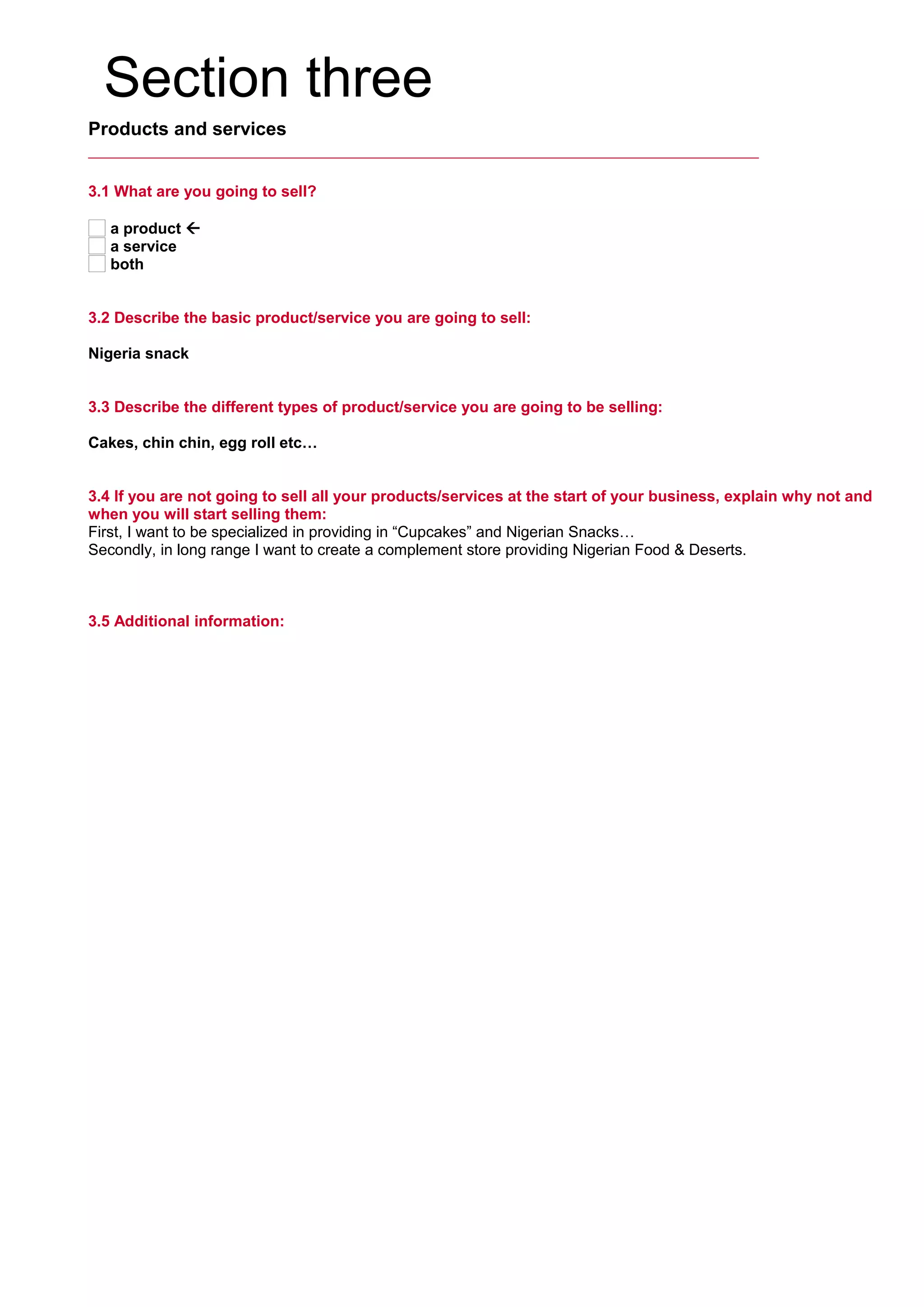 Section three
Products and services
3.1 What are you going to sell?
a product 
a service
both
3.2 Describe the basic product/service you are going to sell:
     
Nigeria snack
3.3 Describe the different types of product/service you are going to be selling:
     
Cakes, chin chin, egg roll etc…
3.4 If you are not going to sell all your products/services at the start of your business, explain why not and
when you will start selling them:
First, I want to be specialized in providing in “Cupcakes” and Nigerian Snacks…
Secondly, in long range I want to create a complement store providing Nigerian Food & Deserts.
3.5 Additional information:
     
 