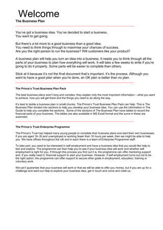Welcome
The Business Plan
You’ve got a business idea. You’ve decided to start a business.
You want to get going.
But there’s a lot more to a good business than a good idea.
You need to think things through to maximise your chances of success.
Are you the right person to run the business? Will customers like your product?
A business plan will help you turn an idea into a business. It needs you to think through all the
parts of your business to plan how everything will work. It will take a few weeks to write if you’re
going to do it properly. Some parts will be easier to complete than others.
Stick at it because it’s not the final document that’s important, it’s the process. Although you
want to have a good plan when you’re done, an OK plan is better than no plan.
The Prince’s Trust Business Plan Pack
The best business plans aren’t long and complex; they explain only the most important information – what you want
to achieve, how you will get there and the things you need to do along the way.
It’s best to tackle a business plan in small chunks. The Prince’s Trust Business Plan Pack can help. This is The
Business Plan divided into sections to help you develop your business idea. You can use the information in The
Guide to help you complete the sections. Some of the sections of The Business Plan have tables to record the
financial parts of your business. The tables are also available in MS Excel format and the sums in these are
automatic.
The Prince’s Trust Enterprise Programme
The Prince’s Trust has helped many young people to complete their business plans and start their own businesses.
If you are aged 18–30 and unemployed or working fewer than 16 hours per week, then we might be able to help
you. We have offices throughout the UK and in each there is a team of Enterprise Programme staff.
To take part, you need to be interested in self employment and have a business idea that you would like help to
test and explore. The programme can then help you to see if your business idea will work and whether self
employment is right for you. If through this process you find out it is, the programme can offer mentoring support
and, if you really need it, financial support to start your business. However, if self employment turns out not to be
the right option, the programme can offer support to secure other goals in employment, education, training or
voluntary work.
We can’t guarantee that your business will work or that we will be able to offer you money, but if you are up for a
challenge and want our help to explore your business idea, get in touch and come and meet us.
 