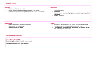 7.2 SWOT analysis:
Strengths
• Produce creative and unique cake
• Provide something different unlike any competitor in the market
• Give everyone regardless of budget the opportunity to have a special cake
     
Weaknesses
• New in the market
• New setup
• Need to ensure consistent high quality product to stay competitive in
the market
• Lack of experience
     
Opportunities
• High quality product with reasonable prices
• Expansion of the product line.
• Growing concern for health
     
Threats
• Experience of competitors in the market and best advertisement
strategies example Gloria jeans and other cakes shop
• Without online engagement and optimization, the company can get
lost in the crowded market place.
     
7.3 Unique Selling Point (USP):
Unique Selling Point (USP)
Good quality and attractive look for each product
Unique decoration for each event or orders
 
