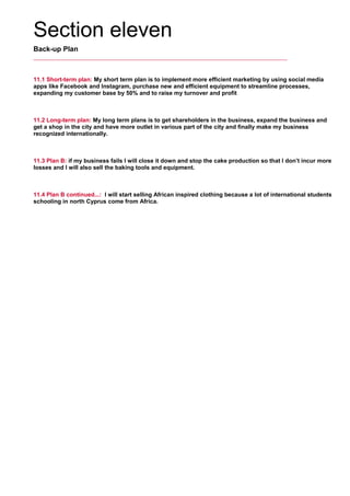 Section eleven
Back-up Plan
11.1 Short-term plan: My short term plan is to implement more efficient marketing by using social media
apps like Facebook and Instagram, purchase new and efficient equipment to streamline processes,
expanding my customer base by 50% and to raise my turnover and profit
     
11.2 Long-term plan: My long term plans is to get shareholders in the business, expand the business and
get a shop in the city and have more outlet in various part of the city and finally make my business
recognized internationally.
     
11.3 Plan B: if my business fails I will close it down and stop the cake production so that I don’t incur more
losses and I will also sell the baking tools and equipment.
     
11.4 Plan B continued...: I will start selling African inspired clothing because a lot of international students
schooling in north Cyprus come from Africa.
     
 