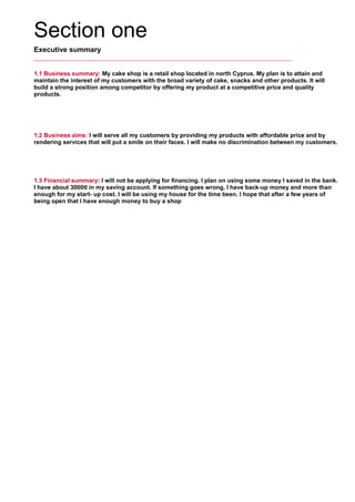 Section one
Executive summary
1.1 Business summary: My cake shop is a retail shop located in north Cyprus. My plan is to attain and
maintain the interest of my customers with the broad variety of cake, snacks and other products. It will
build a strong position among competitor by offering my product at a competitive price and quality
products.
     
1.2 Business aims: I will serve all my customers by providing my products with affordable price and by
rendering services that will put a smile on their faces. I will make no discrimination between my customers.
     
1.3 Financial summary: I will not be applying for financing. I plan on using some money I saved in the bank.
I have about 3000tl in my saving account. If something goes wrong, I have back-up money and more than
enough for my start- up cost. I will be using my house for the time been. I hope that after a few years of
being open that I have enough money to buy a shop
 