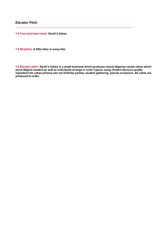 Elevator Pitch
1.4 Your business name: Sarah’s bakes
     
1.5 Strapline: A little bliss in every bite
     
1.6 Elevator pitch: Sarah’s bakes is a small business which produces mainly Nigerian recipe cakes which
serve Nigeria student as well as individuals at large in north Cyprus using modern flavours quality
ingredient the cakes primary aim are birthday parties, student gathering, special occasions. All cakes are
produced to order.
     
 