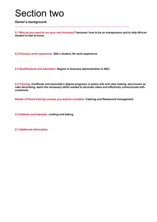 Section two
Owner’s background
2.1 Why do you want to run your own business? because I love to be an entrepreneur and to help African
student to feel at home.
     
2.2 Previous work experience: Still a student, No work experience
     
2.3 Qualifications and education: Degree in business administration in NEU
     
2.4 Training: Certificate and associate’s degree programs in pastry arts and cake making, also known as
cake decorating, teach the necessary skills needed to decorate cakes and effectively communicate with
customers
     
Details of future training courses you want to complete: Catering and Restaurant management
     
2.5 Hobbies and interests: cooking and baking
     
2.7 Additional information:
     
 