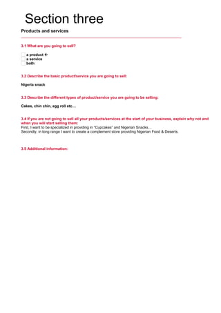 Section three
Products and services
3.1 What are you going to sell?
a product 
a service
both
3.2 Describe the basic product/service you are going to sell:
     
Nigeria snack
3.3 Describe the different types of product/service you are going to be selling:
     
Cakes, chin chin, egg roll etc…
3.4 If you are not going to sell all your products/services at the start of your business, explain why not and
when you will start selling them:
First, I want to be specialized in providing in “Cupcakes” and Nigerian Snacks…
Secondly, in long range I want to create a complement store providing Nigerian Food & Deserts.
3.5 Additional information:
     
 