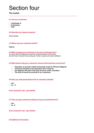 Section four
The market
4.1 Are your customers:
individuals 
businesses
both
4.2 Describe your typical customer:
     
Africa people
4.3 Where are your customers based?
     
Cyprus
4.4 What prompts your customers to buy your product/service?
It a base need for Nigerians to get the product because of the taste
And for them to feel at home because Turkish snacks and food is different
4.5 What factors help your customers choose which business to buy from?
     
• Therefore, to provide a better homemade snack for Africans (Nigeria)
• This kind of snacks is too expensive here in Cyprus.
• Our Nigerian life style in the way we serve, dress, and place.
• The kind of events we provide to our customers.
4.6 Have you sold products/services to customers already?
yes
no 
If you answered “yes”, give details:
     
4.7 Have you got customers waiting to buy your product/service?
yes
no 
If you answered “yes”, give details:
     
4.8 Additional information:
 