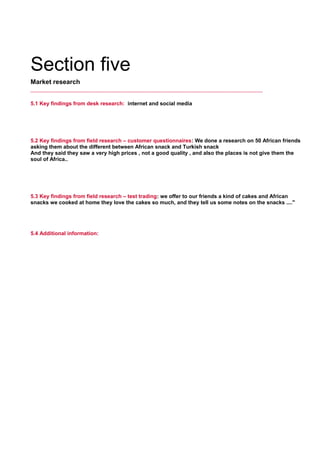 Section five
Market research
5.1 Key findings from desk research: internet and social media
     
5.2 Key findings from field research – customer questionnaires: We done a research on 50 African friends
asking them about the different between African snack and Turkish snack
And they said they saw a very high prices , not a good quality , and also the places is not give them the
soul of Africa..
     
5.3 Key findings from field research – test trading: we offer to our friends a kind of cakes and African
snacks we cooked at home they love the cakes so much, and they tell us some notes on the snacks ...."
     
5.4 Additional information:
     
 