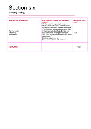Section six
Marketing strategy
What are you going to do? Why have you chosen this marketing
method?
How much will it
cost?
Word of mouth
Advertising
Social Media
Word of mouth is arguably the most
effective form of business promotion and
marketing. Friends are the most supportive
of my business venture so start promoting
my business with their help. Donate my
cake to churches holding bake sales to
raise funds. I give them flyers to pass out to
their friends.
Distributing business card
Easy communication with customer
100tl
TOTAL COST      100tl
 