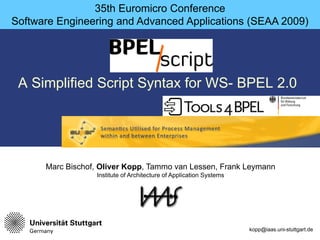 35th Euromicro Conference
Software Engineering and Advanced Applications (SEAA 2009)




 A Simplified Script Syntax for WS- BPEL 2.0




      Marc Bischof, Oliver Kopp, Tammo van Lessen, Frank Leymann
                  Institute of Architecture of Application Systems




                                                                     kopp@iaas.uni-stuttgart.de
 