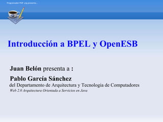 Programador PHP .org presenta…




Introducción a BPEL y OpenESB

  Juan Belón presenta a :
  Pablo García Sánchez
  del Departamento de Arquitectura y Tecnologia de Computadores
  Web 2.0 Arquitectura Orientada a Servicios en Java
 