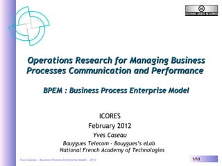 Yves Caseau – Business Process Enterprise Model - 2012 1/13
Operations Research for Managing BusinessOperations Research for Managing Business
Processes Communication and PerformanceProcesses Communication and Performance
BPEM : Business Process Enterprise ModelBPEM : Business Process Enterprise Model
ICORES
February 2012
Yves Caseau
Bouygues Telecom – Bouygues’s eLab
National French Academy of Technologies
 