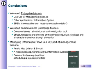Yves Caseau – Business Process Enterprise Model - 2012 13/13
ConclusionsConclusions
 We need Enterprise Models
 Use OR for Management science
 Other applications : Information System
 BPEM is compatible with most conceptual models 
 We need computational Enterprise Models
 Complex issues : simulation as an investigation tool
 Structural issues are only one of the dimensions, but it is critical and
amenable to analysis though simulation
 Managing Information Flows is a key part of management
science
 An old idea (March & Simon)
 A modern idea (Enterprise 2.0 & information overload)
 Communication requires time:
scheduling & structure matters
Yves CASEAU
 