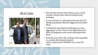 OLA Cabs • Ola initially started off as Olatrip.com a small
website venture that offered weekend trip
packages.
• It was started as a startup business by two IIT
Mumbai graduates Bhavish Aggarwal and Ankit
Bhati
• Initially Ola operated from Mumbai as a taxi
aggregator service. Now it has shifted its head
office at Bengaluru and works efficiently from
there
• Until the year 2014, the company had expanded
to a widely distributed network
which comprised of 200,000 cars across 85
cities
 