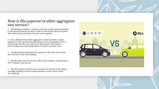 How is Ola superior to other aggregator
taxi service?
 Establishing a number 1 position in the taxi market and maintaining
it indicates that Ola has services to offer to the market which are better
than other service providers from the same segment.
 Ola is different from other aggregator service provider or other
segments in the way that they themselves are the marketplace. This is
because they list the rates and cars in their system. This leads to
price transparency and enables them to achieve customer trust.
 Another feature that makes Ola superior is that they do not limit
their services to the city boundary.
 Ola also takes into account the safety of the customer and thus has a
24*7 customer care service.
 The GPs tracker in all the cabs to monitor the activity of the vehicle
and high visibility in terms of logo contribute in the success of the
cab company
 