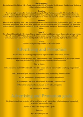 Operating hours The business will be 24 hour a day, 7 days a week, and will NOT be closed for Christmas, Thanksgiving, the Fourth of July and other national holidays. 
Location We are going to be located at Vienna Stock Exchange building, Vienna, Austria, EU. This location has been selected because of its low price, top location, esteem, size, visibility, and image. The office will be situated in a business district. The location will provide our employees as well as our customers with the necessary accessibility. Premises IBB will in the beginning rents, 1400 m2 building(s) with a combination of Bank office and VIP space. Our major investment in equipment is for servers, PCs, copiers, net servers, security system, office furniture's, VIP department design, furniture, communication equipment, mobile communication equipment. This equipment will be leased & owned. 
Security The office will be outfitted with a state of the art security system in addition to smoke alarms and a sprinkler system. This will include a CCTV (closed circuit television) system for surveillance of the entire store, as well as all corridors, elevators and stock area. Hand-picked security guards will be securing High level clients security. 
Access Visitors will be picked up at airport. VIP will be flied in. 
Advertising and Promotion 
We will have an advertising and promotion expenditures10% of the annual turnover. 
The main promotion and advertising is direct contact with the clients. Our representatives and country leaders will contact clients directly, give possible clients all necessary information. 
Sign up clients. 
In the projections in 2014 10% and in 2017 5% of the annual turnover is reserved for advertising and promotion goals. 
IBB’s promotional plan is diverse and includes a range of marketing communications. 
We will have a Grand Opening on date which will be advertised in 
local newspapers, and local radio channels. To support expansion efforts, 
IBB considers using popular media, such as TV, radio, newspapers 
and the Internet to advertise. 
Advertising and Promotion goals The following goals and strategies will be used for the next 3 years and are to be implemented in a detailed advertising and promotion plan. 
Increase of initial sales or requests for a quote. 
Strategies: 
Five trade show per year  