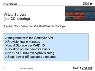 Virtual Servers
(the CCI offering)
A public cloud based on Citrix XenServer technology.

Integrated with the Softlayer API
Provisioning in minutes
Local Storage via RAID 10
Isolation on the per-core basis
No CPU / RAM overvprovisioning
Stop, power off, suspend / resume

25

© 2013 IBM Corporation

 