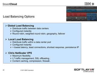 Load Balancing Options
 Global Load Balancing
 Distribute traffic between data centers
 Configured instantly
 Round robin, weighted round robin, geography, failover

 Local Load Balancing
 Distribute traffic within a data center pod
 Configured instantly
 + lowest latency, least connections, shortest response, persistence IP

 Citrix NetScaler VPS
 Maximum flexibility
 L7 traffic management, SSL offloading..
 Content caching, compression, firewall..

29

© 2013 IBM Corporation

 