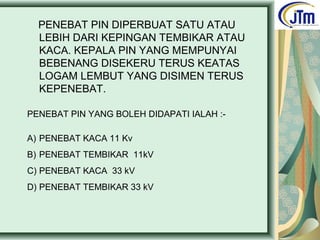 PENEBAT PIN DIPERBUAT SATU ATAU
LEBIH DARI KEPINGAN TEMBIKAR ATAU
KACA. KEPALA PIN YANG MEMPUNYAI
BEBENANG DISEKERU TERUS KEATAS
LOGAM LEMBUT YANG DISIMEN TERUS
KEPENEBAT.
PENEBAT PIN YANG BOLEH DIDAPATI IALAH :-
A) PENEBAT KACA 11 Kv
B) PENEBAT TEMBIKAR 11kV
C) PENEBAT KACA 33 kV
D) PENEBAT TEMBIKAR 33 kV
 